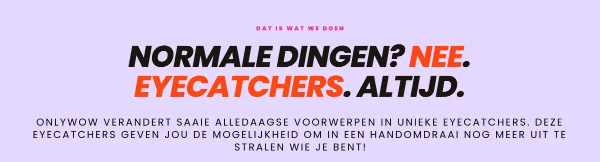  Dit is wat we doen. Normale dingen? Nee. Eyecatchers. Altijd. OnlyWow verandert saaie alledaagse voorwerpen in unieke eyecatchers. Deze eyecatchers geven jou de mogelijkheid om in een handomdraai nog meer uit te stralen wie je bent!